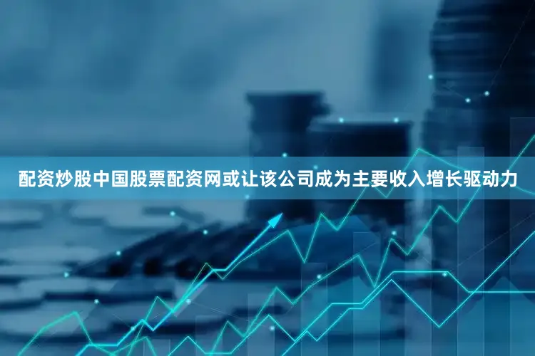 配资炒股中国股票配资网或让该公司成为主要收入增长驱动力
