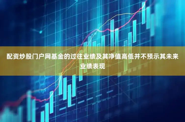 配资炒股门户网基金的过往业绩及其净值高低并不预示其未来业绩表现