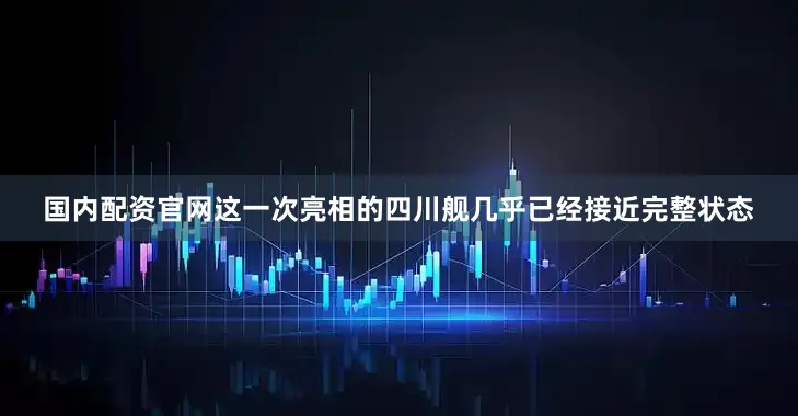 国内配资官网这一次亮相的四川舰几乎已经接近完整状态