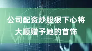 公司配资炒股狠下心将大顺赠予她的首饰